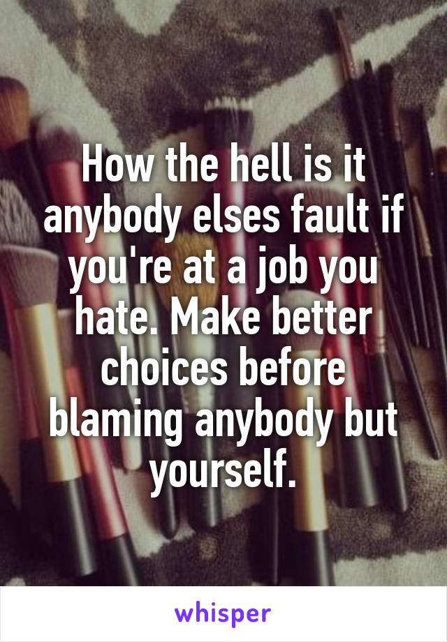How the hell is it anybody elses fault if you're at a job you hate. Make better choices before blaming anybody but yourself.