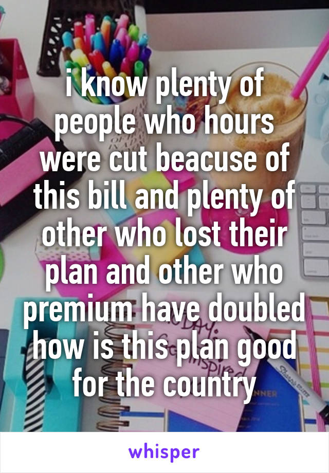 i know plenty of people who hours were cut beacuse of this bill and plenty of other who lost their plan and other who premium have doubled how is this plan good for the country