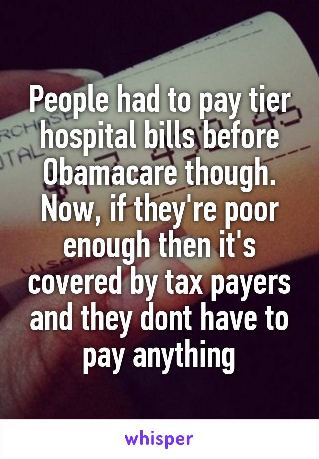 People had to pay tier hospital bills before Obamacare though. Now, if they're poor enough then it's covered by tax payers and they dont have to pay anything