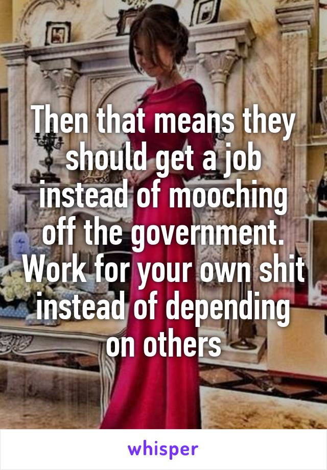 Then that means they should get a job instead of mooching off the government. Work for your own shit instead of depending on others