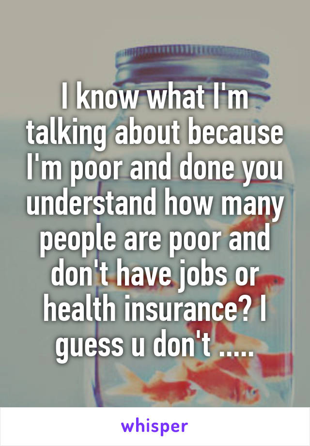 I know what I'm talking about because I'm poor and done you understand how many people are poor and don't have jobs or health insurance? I guess u don't .....