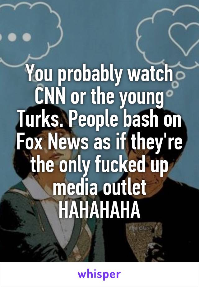 You probably watch CNN or the young Turks. People bash on Fox News as if they're the only fucked up media outlet HAHAHAHA
