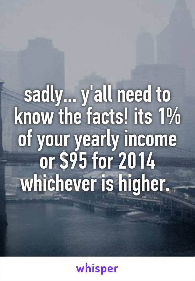 sadly... y'all need to know the facts! its 1% of your yearly income or $95 for 2014 whichever is higher. 