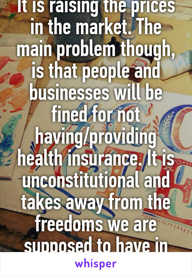 It is raising the prices in the market. The main problem though, is that people and businesses will be fined for not having/providing health insurance. It is unconstitutional and takes away from the freedoms we are supposed to have in this democracy.