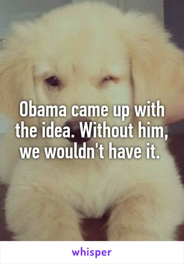 Obama came up with the idea. Without him, we wouldn't have it. 