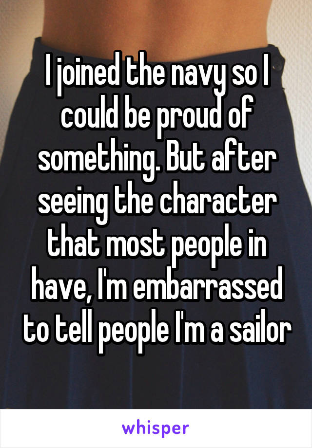 I joined the navy so I could be proud of something. But after seeing the character that most people in have, I'm embarrassed to tell people I'm a sailor  