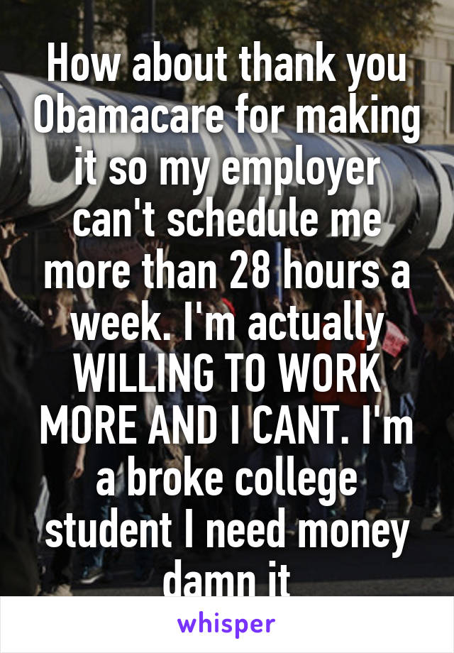 How about thank you Obamacare for making it so my employer can't schedule me more than 28 hours a week. I'm actually WILLING TO WORK MORE AND I CANT. I'm a broke college student I need money damn it