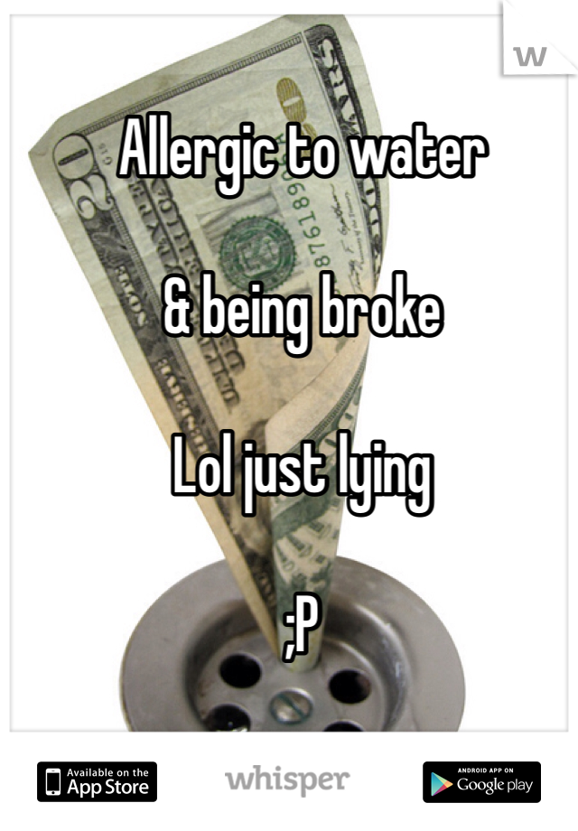 Allergic to water

& being broke

Lol just lying

;P
