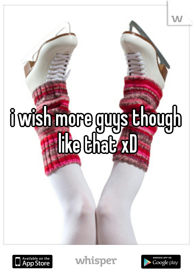 i wish more guys though like that xD