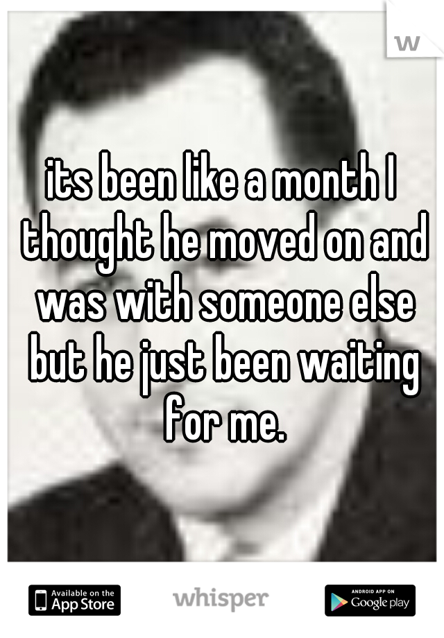 its been like a month I thought he moved on and was with someone else but he just been waiting for me.
