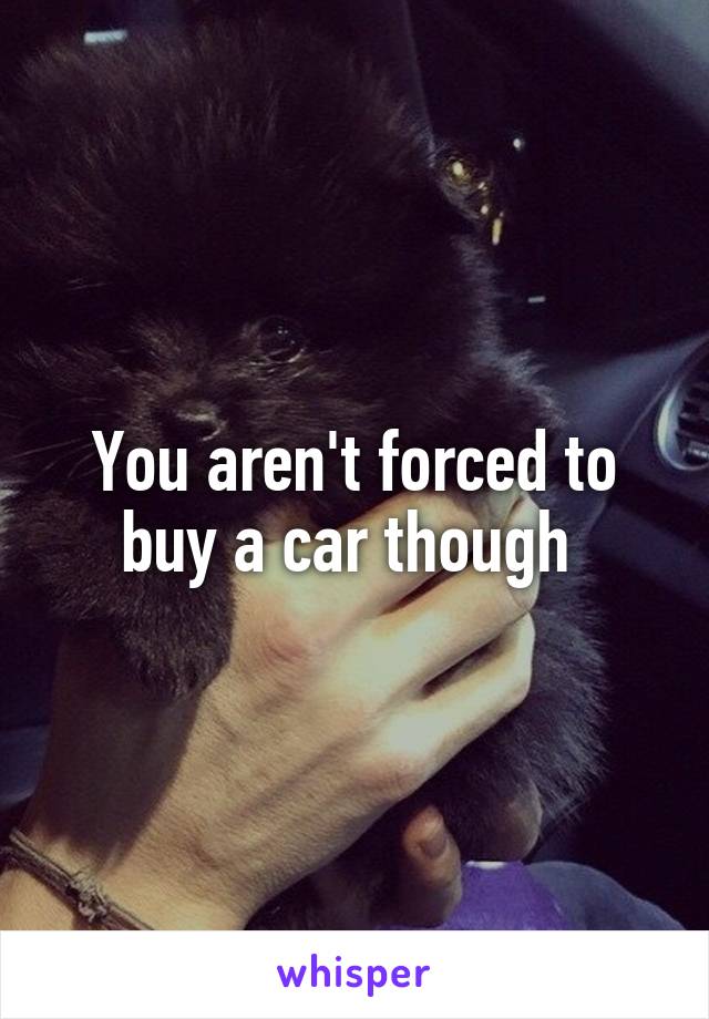 You aren't forced to buy a car though 