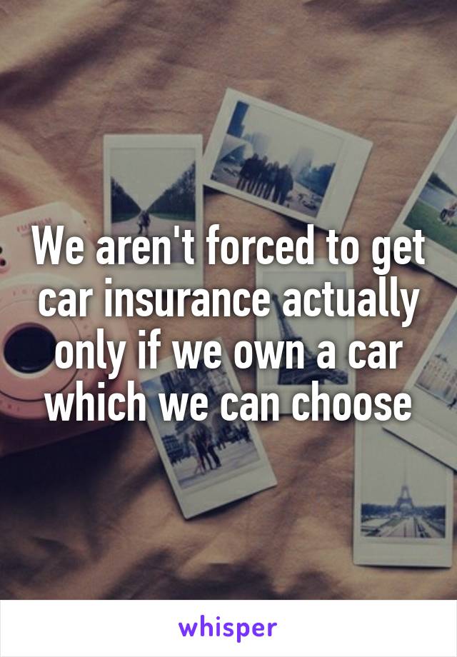We aren't forced to get car insurance actually only if we own a car which we can choose