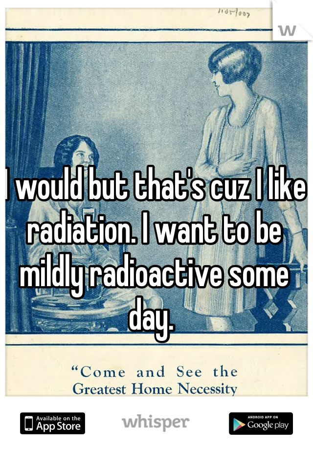 I would but that's cuz I like radiation. I want to be mildly radioactive some day. 