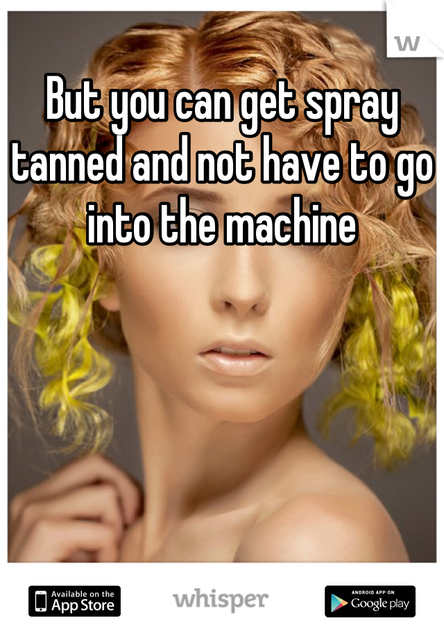 But you can get spray tanned and not have to go into the machine