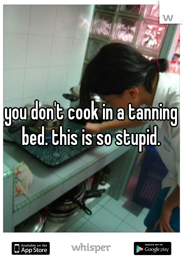 you don't cook in a tanning bed. this is so stupid. 