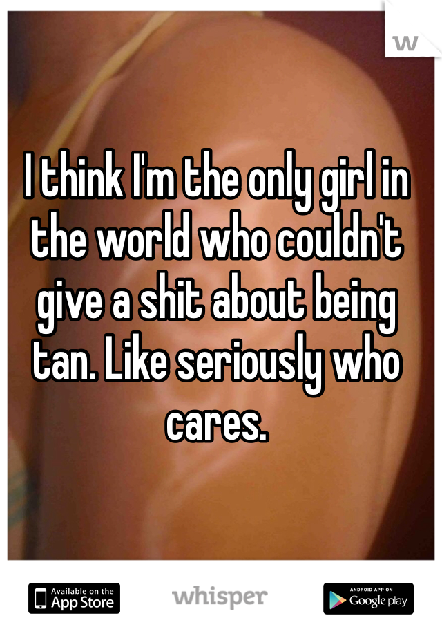 I think I'm the only girl in the world who couldn't give a shit about being tan. Like seriously who cares.  