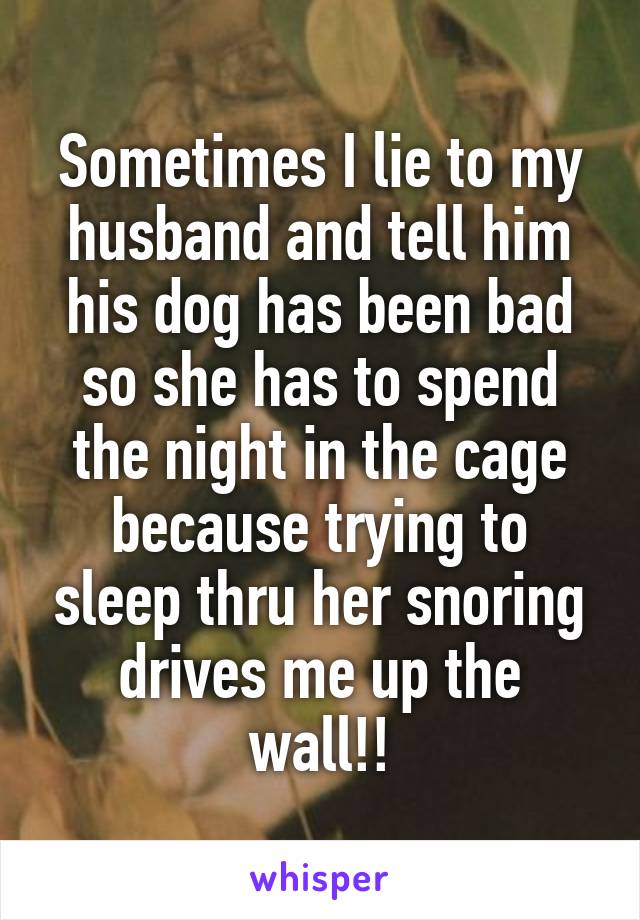 Sometimes I lie to my husband and tell him his dog has been bad so she has to spend the night in the cage because trying to sleep thru her snoring drives me up the wall!!