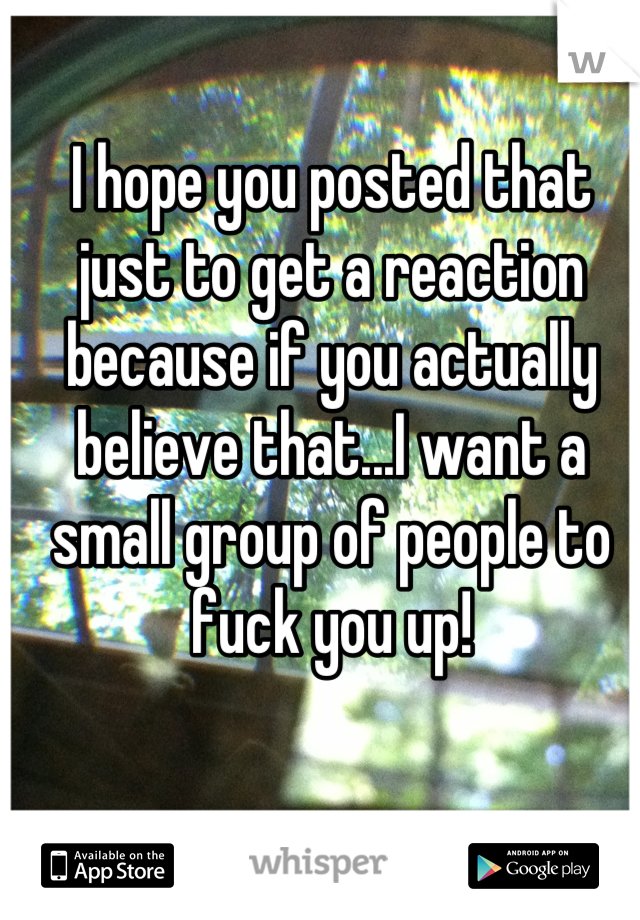 I hope you posted that just to get a reaction because if you actually believe that...I want a small group of people to fuck you up!