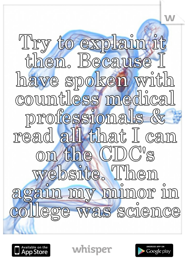 Try to explain it then. Because I have spoken with countless medical professionals & read all that I can on the CDC's website. Then again my minor in college was science