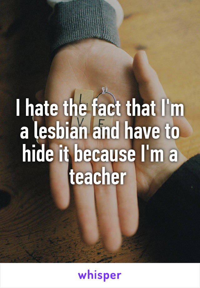 I hate the fact that I'm a lesbian and have to hide it because I'm a teacher 