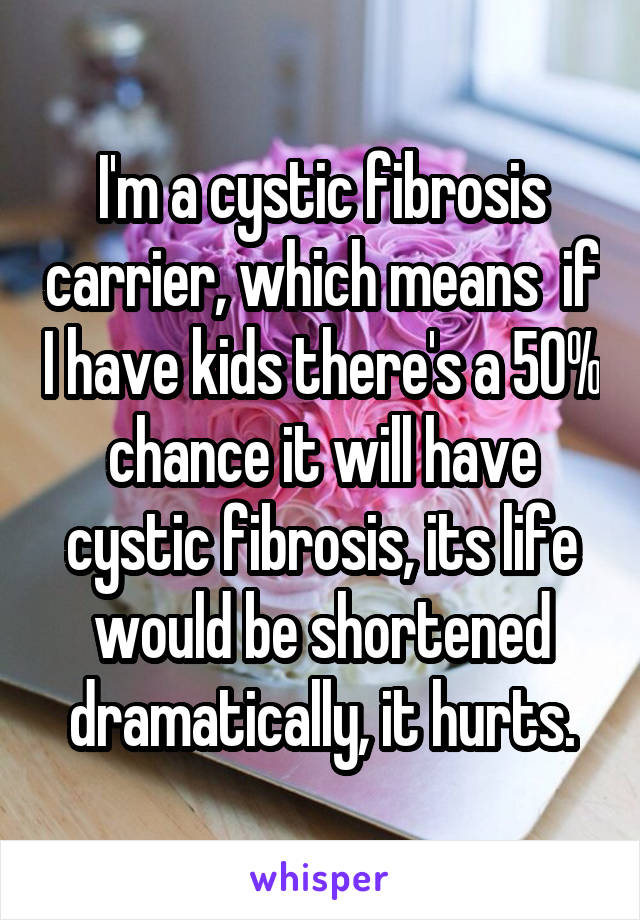 I'm a cystic fibrosis carrier, which means  if I have kids there's a 50% chance it will have cystic fibrosis, its life would be shortened dramatically, it hurts.