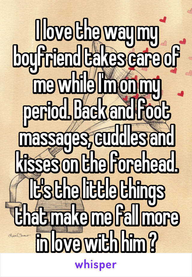 I love the way my boyfriend takes care of me while I'm on my period. Back and foot massages, cuddles and kisses on the forehead. It's the little things that make me fall more in love with him ♡