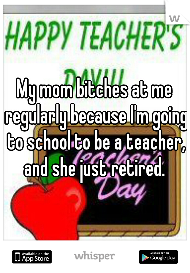 My mom bitches at me regularly because I'm going to school to be a teacher, and she just retired. 