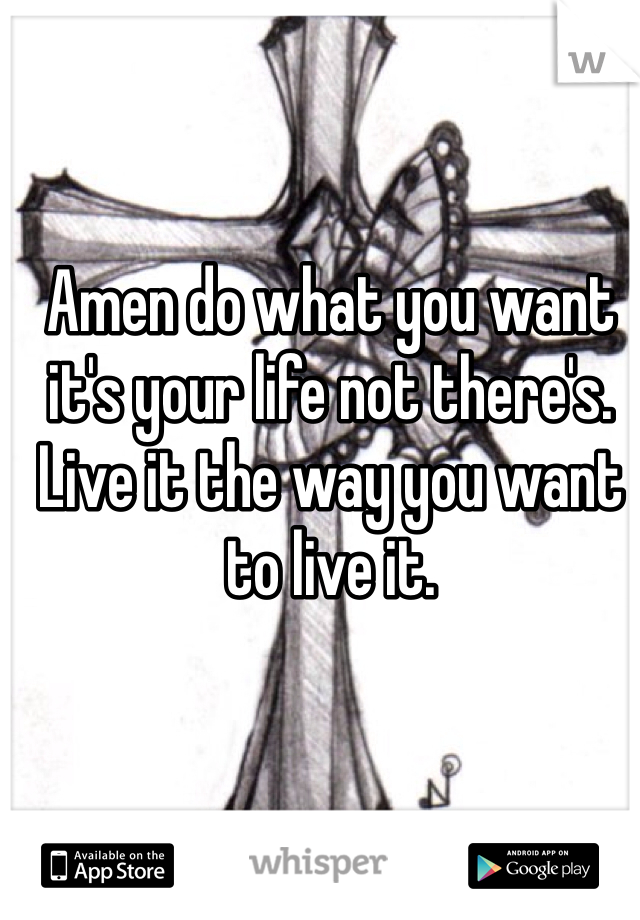 Amen do what you want it's your life not there's. Live it the way you want to live it.