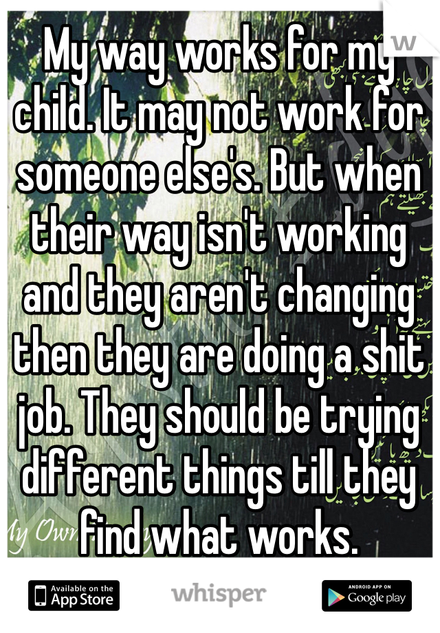 My way works for my child. It may not work for someone else's. But when their way isn't working and they aren't changing then they are doing a shit job. They should be trying different things till they find what works. 