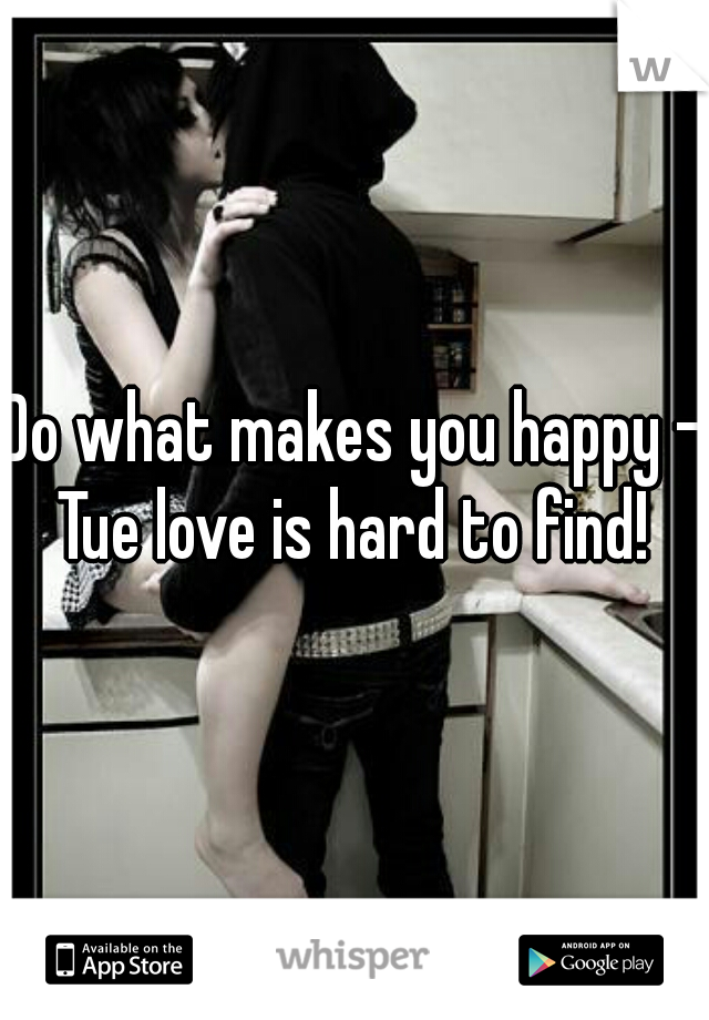 Do what makes you happy - Tue love is hard to find! 