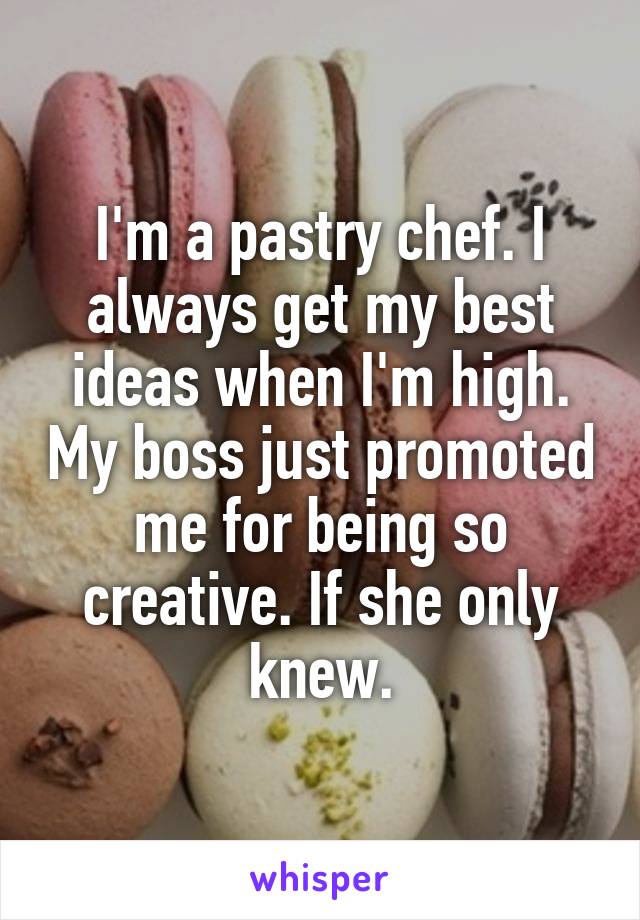 I'm a pastry chef. I always get my best ideas when I'm high. My boss just promoted me for being so creative. If she only knew.