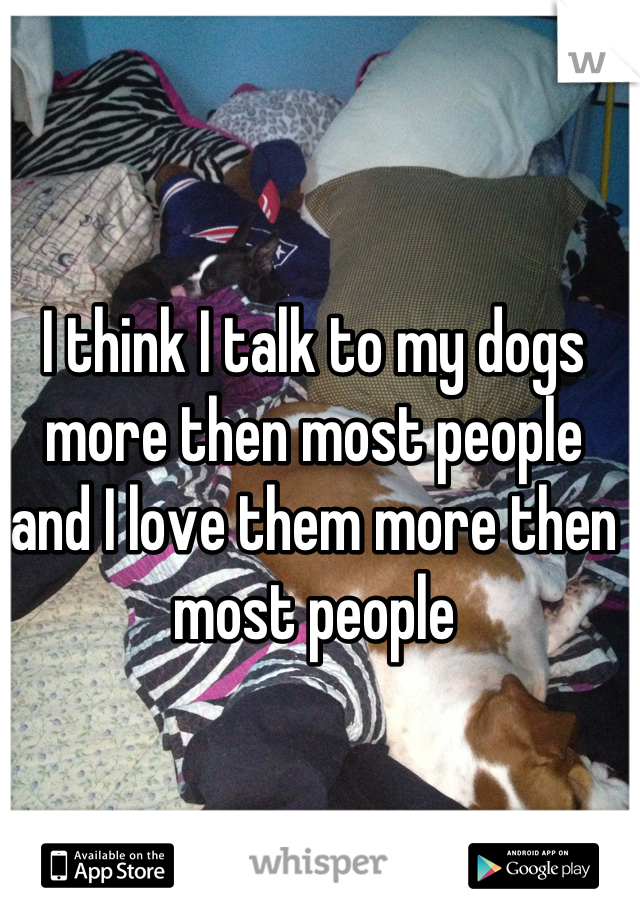 I think I talk to my dogs more then most people and I love them more then most people