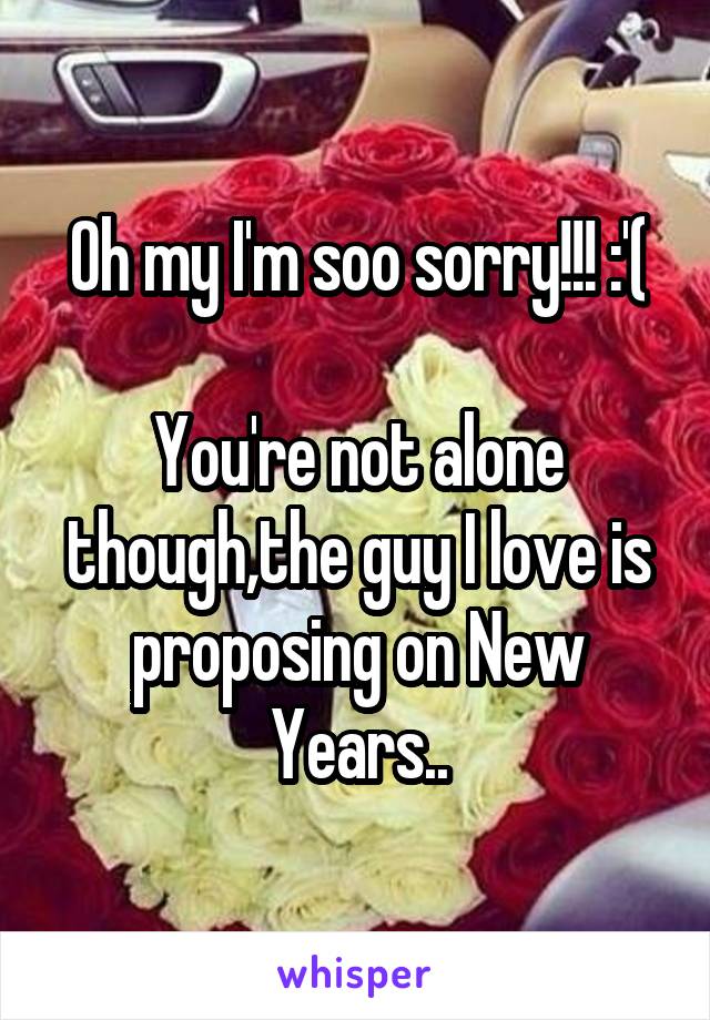 Oh my I'm soo sorry!!! :'(

You're not alone though,the guy I love is proposing on New Years..