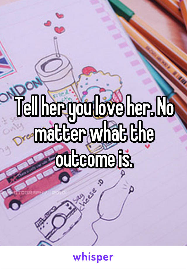 Tell her you love her. No matter what the outcome is.