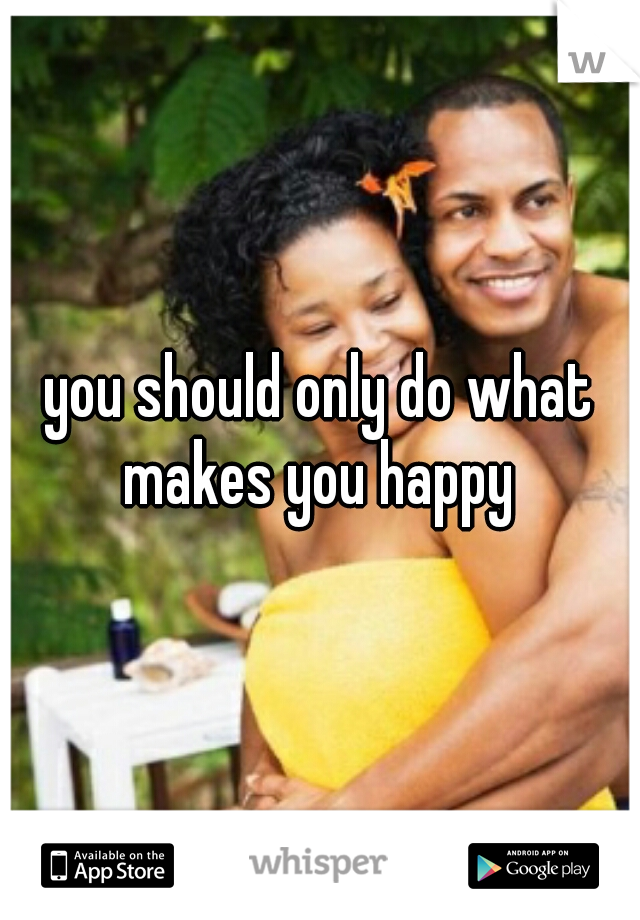 you should only do what makes you happy 
