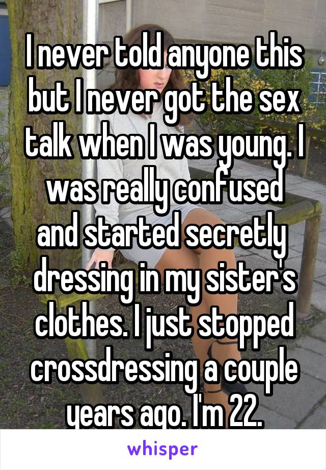 I never told anyone this but I never got the sex talk when I was young. I was really confused and started secretly  dressing in my sister's clothes. I just stopped crossdressing a couple years ago. I'm 22.
