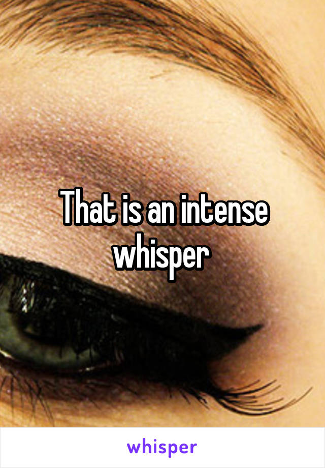 That is an intense whisper 