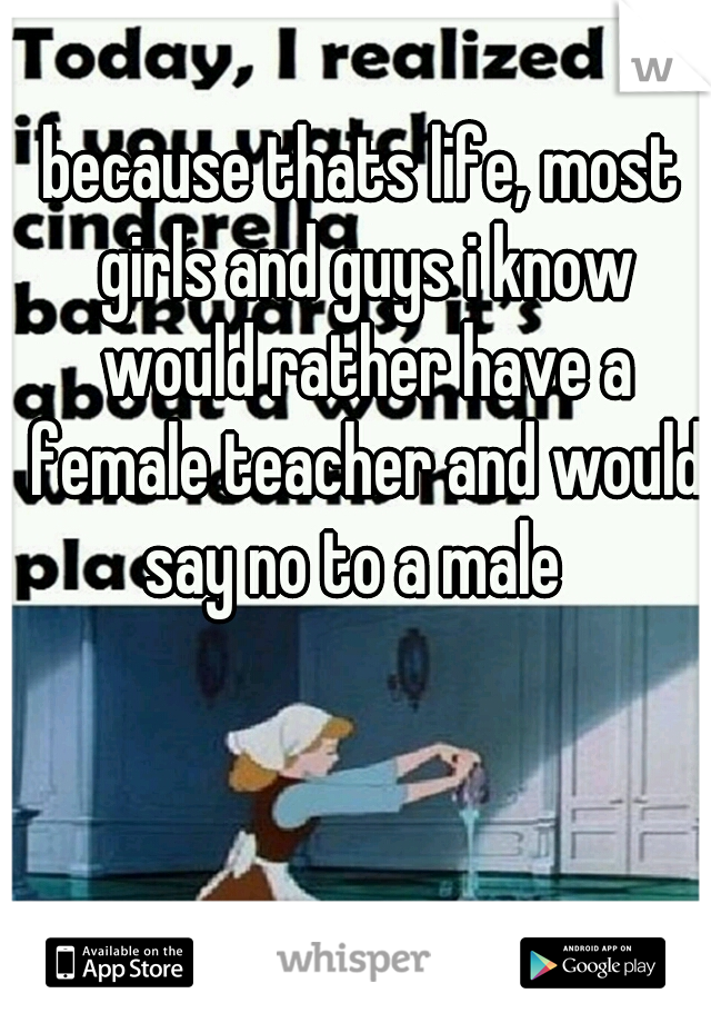 because thats life, most girls and guys i know would rather have a female teacher and would say no to a male  