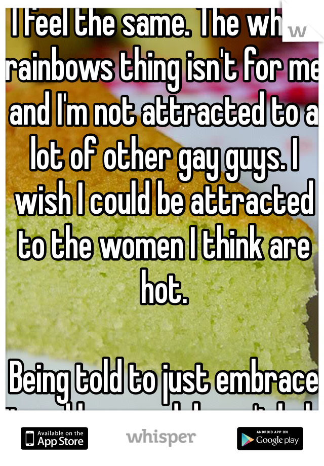 I feel the same. The whole rainbows thing isn't for me and I'm not attracted to a lot of other gay guys. I wish I could be attracted to the women I think are hot. 

Being told to just embrace it and be proud doesn't help at all. 