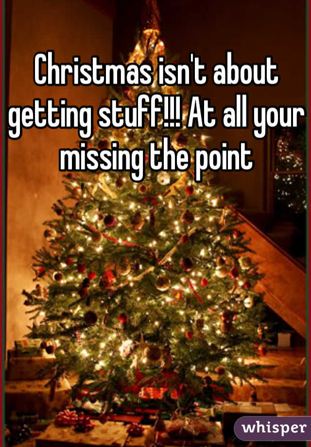 Christmas isn't about getting stuff!!! At all your missing the point
