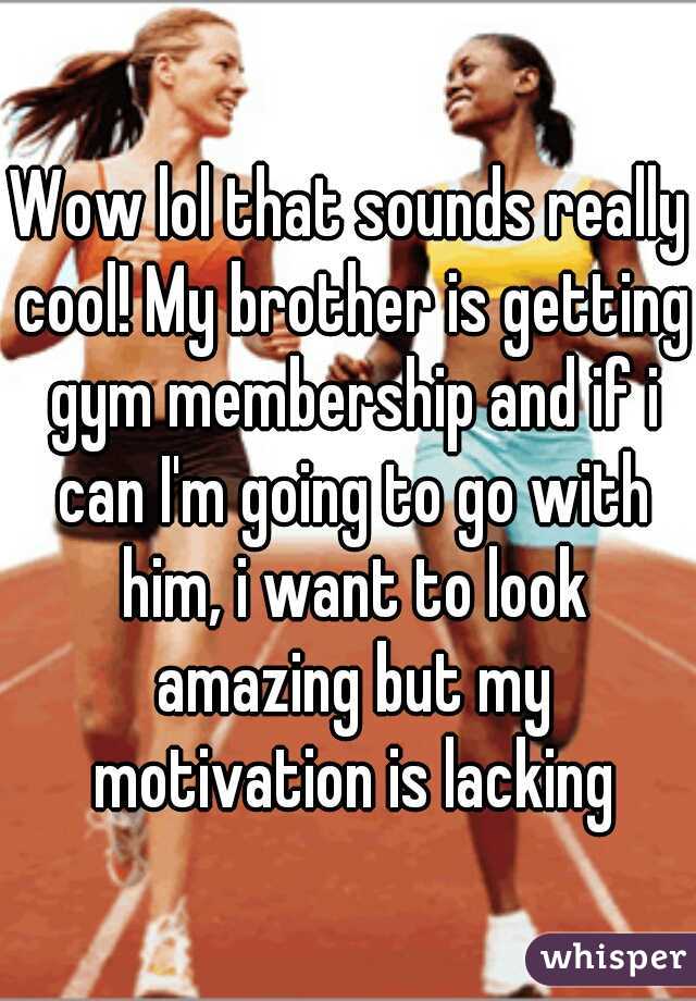 Wow lol that sounds really cool! My brother is getting gym membership and if i can I'm going to go with him, i want to look amazing but my motivation is lacking