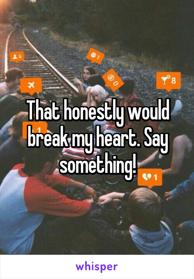 That honestly would break my heart. Say something!