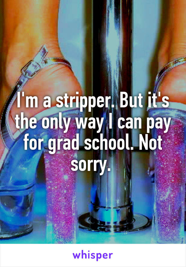 I'm a stripper. But it's the only way I can pay for grad school. Not sorry. 