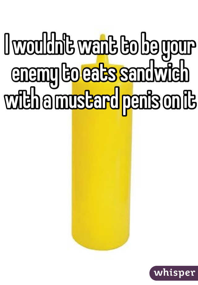 I wouldn't want to be your enemy to eats sandwich with a mustard penis on it