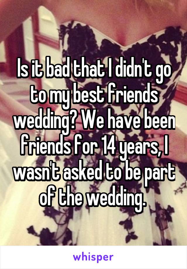Is it bad that I didn't go to my best friends wedding? We have been friends for 14 years, I wasn't asked to be part of the wedding. 