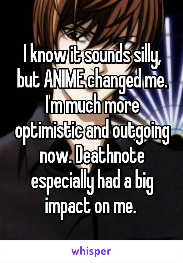 I know it sounds silly, but ANIME changed me. I'm much more optimistic and outgoing now. Deathnote especially had a big impact on me. 