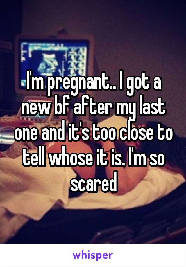 I'm pregnant.. I got a new bf after my last one and it's too close to tell whose it is. I'm so scared