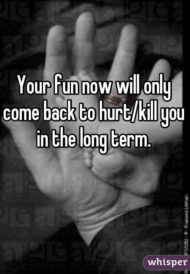 Your fun now will only come back to hurt/kill you in the long term.