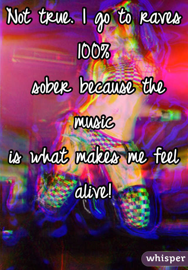 Not true. I go to raves 100%
 sober because the 
music 
is what makes me feel 
alive!