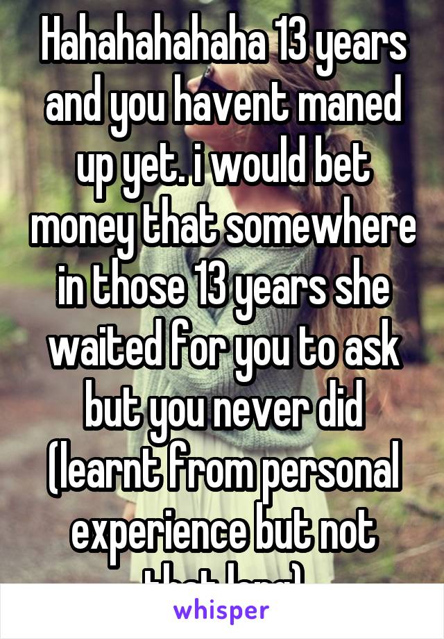 Hahahahahaha 13 years and you havent maned up yet. i would bet money that somewhere in those 13 years she waited for you to ask but you never did (learnt from personal experience but not that long)